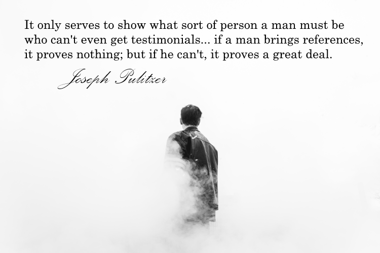 Quote: It only serves to show what sort of person a man must be who can't even get testimonials... If a man brings references, it proves nothing; but if he can't, it proves a great deal. Joseph Pulitzer